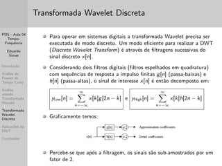 PDS - Aula 04 
Tempo- 
Frequ^encia 
Eduardo 
Simas 
Introduc~ao 
Analise de 
Fourier de 
Tempo Curto 
Analise 
usando 
Transformada 
Wavelet 
Transformada 
Wavelet 
Discreta 
Aplicac~oes da 
DWT 
Conclus~oes 
Exemplos utilizando o Matlab 
Para desenhar o espectrograma foi utilizado o comando a seguir: 
figure;spectrogram(y1(1:T*fs),T*fs/100,[],Nfft,fs);, e 
A sintaxe do comando garante que: 
- O sinal y1 seja considerado no intervalo de 0 a T segundos; 
- Sejam utilizadas janelas de Hamming com sobreposic~ao de 
50 % e durac~ao T/100; 
- A FFT e realizada com Nfft pontos. 
Neste exemplo utilizou-se para ambos os sinais y1 e y2: T=120 e 
Nfft=2048. 
Recomenda-se repetir o exemplo variando-se os par^ametros acima 
para veri 