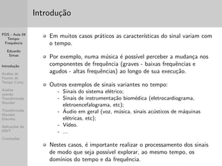 PDS - Aula 04 
Tempo- 
Frequ^encia 
Eduardo 
Simas 
Introduc~ao 
Analise de 
Fourier de 
Tempo Curto 
Analise 
usando 
Transformada 
Wavelet 
Transformada 
Wavelet 
Discreta 
Aplicac~oes da 
DWT 
Conclus~oes 
Introduc~ao 
Em muitos casos praticos as caractersticas do sinal variam com 
o tempo. 
Por exemplo, numa musica e possvel perceber a mudanca nos 
componentes de frequ^encia (graves - baixas frequ^encias e 
agudos - altas frequ^encias) ao longo de sua execuc~ao. 
Outros exemplos de sinais variantes no tempo: 
- Sinais do sistema eletrico; 
- Sinais de instrumentac~ao biomedica (eletrocardiograma, 
eletroencefalograma, etc); 
- Audio em geral (voz, musica, sinais acusticos de maquinas 
eletricas, etc); 
- Vdeo. 
- ... 
Nestes casos, e importante realizar o processamento dos sinais 
de modo que seja possvel explorar, ao mesmo tempo, os 
domnios do tempo e da frequ^encia. 
 