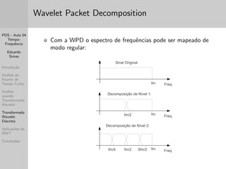 PDS - Aula 04 
Tempo- 
Frequ^encia 
Eduardo 
Simas 
Introduc~ao 
Analise de 
Fourier de 
Tempo Curto 
Analise 
usando 
Transformada 
Wavelet 
Transformada 
Wavelet 
Discreta 
Aplicac~oes da 
DWT 
Conclus~oes 
Analise usando Transformada Wavelet 
Para analisar estruturas de sinais com escalas diferenciadas em 
ambos os domnios e necessario utilizar atomos tempo-frequ^encia 
com diferentes suportes temporais. 
A transformada wavelet decomp~oe um sinal em vers~oes escalonadas e 
transladadas das func~oes wavelet. 
Uma wavelet e de 