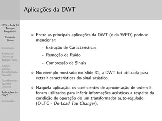 PDS - Aula 04 
Tempo- 
Frequ^encia 
Eduardo 
Simas 
Introduc~ao 
Analise de 
Fourier de 
Tempo Curto 
Analise 
usando 
Transformada 
Wavelet 
Transformada 
Wavelet 
Discreta 
Aplicac~oes da 
DWT 
Conclus~oes 
Analise Multiresoluc~ao usando Wavelet 
Um atomo tempo-frequ^encia wavelet corresponde a uma caixa 
de Heisenberg centrada em (u; =s) de comprimento st no 
tempo e !=s na frequ^encia. 
A area do ret^angulo permanece constante, mas a resoluc~ao no 
tempo e na frequ^encia dependem do fator de escala s. 
 
