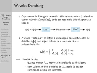 PDS - Aula 04 
Tempo- 
Frequ^encia 
Eduardo 
Simas 
Introduc~ao 
Analise de 
Fourier de 
Tempo Curto 
Analise 
usando 
Transformada 
Wavelet 
Transformada 
Wavelet 
Discreta 
Aplicac~oes da 
DWT 
Conclus~oes 
A Famlia de Wavelets Daubechies 
As wavelets tipo Dalbechies foram propostas por Ingrid 
Daubechies. S~ao func~oes wavelet ortogonais muito utilizadas 
em analises atraves da Transformada Discreta de Wavelet, pois 
s~ao func~oes limitadas no tempo. 
 