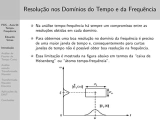 PDS - Aula 04 
Tempo- 
Frequ^encia 
Eduardo 
Simas 
Introduc~ao 
Analise de 
Fourier de 
Tempo Curto 
Analise 
usando 
Transformada 
Wavelet 
Transformada 
Wavelet 
Discreta 
Aplicac~oes da 
DWT 
Conclus~oes 
Resoluc~ao nos Domnios do Tempo e da Frequ^encia 
Na analise tempo-frequ^encia ha sempre um compromisso entre as 
resoluc~oes obtidas em cada domnio. 
Para obtermos uma boa resoluc~ao no domnio da frequ^encia e preciso 
de uma maior janela de tempo e, consequentemente para curtas 
janelas de tempo n~ao e possvel obter boa resoluc~ao na frequ^encia. 
Essa limitac~ao e mostrada na  