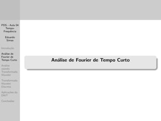 PDS - Aula 04 
Tempo- 
Frequ^encia 
Eduardo 
Simas 
Introduc~ao 
Analise de 
Fourier de 
Tempo Curto 
Analise 
usando 
Transformada 
Wavelet 
Transformada 
Wavelet 
Discreta 
Aplicac~oes da 
DWT 
Conclus~oes 
Resoluc~ao nos Domnios do Tempo e da Frequ^encia 
Percebe-se ent~ao que, e preciso manipular adequadamente a 
transformac~ao tempo-frequ^encia de modo que os requisitos de 
resoluc~ao sejam atendidos em ambos os domnios. 
Existem duas formas mais comuns de realizar a analise 
tempo-frequ^encia (que ser~ao apresentadas a seguir): 
A analise de Fourier de Tempo Curto (ou Janelada) 
A analise de Wavelet 
A principal diferenca entre elas e que na primeira a resoluc~ao 
tempo-frequ^encia e mantida constante em toda a analise do 
sinal e na segunda e possvel realizar o que e de 