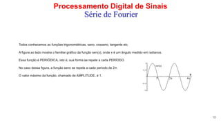 Processamento Digital de Sinais
10
Série de Fourier
Todos conhecemos as funções trigonométricas, seno, cosseno, tangente etc.
A figura ao lado mostra o familiar gráfico da função sen(x), onde x é um ângulo medido em radianos.
Essa função é PERIÓDICA, isto é, sua forma se repete a cada PERÍODO.
No caso dessa figura, a função seno se repete a cada período de 2π.
O valor máximo da função, chamado de AMPLITUDE, é 1.
 