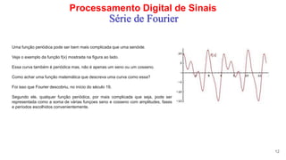 Processamento Digital de Sinais
12
Série de Fourier
Uma função periódica pode ser bem mais complicada que uma senóide.
Veja o exemplo da função f(x) mostrada na figura ao lado.
Essa curva também é periódica mas, não é apenas um seno ou um cosseno.
Como achar uma função matemática que descreva uma curva como essa?
Foi isso que Fourier descobriu, no início do século 19.
Segundo ele, qualquer função periódica, por mais complicada que seja, pode ser
representada como a soma de várias funçoes seno e cosseno com amplitudes, fases
e períodos escolhidos convenientemente.
 