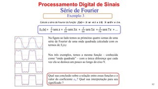 Processamento Digital de Sinais
42
Série de Fourier
Exemplo 3
Nos três exemplos, temos a mesma função – conhecida
como “onda quadrada” – com a única diferença que cada
vez ela se desloca um pouco ao longo do eixo Y.
Na figura ao lado temos as primeiras quatro somas de uma
série de Fourier de uma onda quadrada calculada com os
termos de S3(x)
Qual sua conclusão sobre a relação entre essas funções e o
valor do coeficiente a0.? Qual sua interpretação para seu
significado ?
 