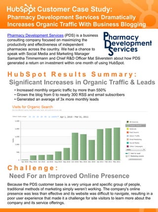 Customer Case Study:
Pharmacy Development Services Dramatically
Increases Organic Traffic With Business Blogging
Pharmacy Development Services (PDS) is a business
consulting company focused on maximizing the
productivity and effectiveness of independent
pharmacies across the country. We had a chance to
speak with Social Media and Marketing Manager
Samantha Timmermann and Chief R&D Officer Mat Silverstein about how PDS
generated a return on investment within one month of using HubSpot.


HubSpot Results Summary:
Significant Increases in Organic Traffic & Leads
    • Increased monthly organic traffic by more than 550%
    • Grown the blog from 0 to nearly 300 RSS and email subscribers
    • Generated an average of 3x more monthly leads




Challenge:
Need For an Improved Online Presence
Because the PDS customer base is a very unique and specific group of people,
traditional methods of marketing simply weren’t working. The company's online
presence was less than effective and its website was difficult to navigate, resulting in a
poor user experience that made it a challenge for site visitors to learn more about the
company and its service offerings.
 