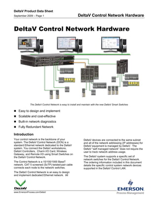 DeltaV Product Data Sheet
September 2009 – Page 1                                    DeltaV Control Network Hardware


DeltaV Control Network Hardware




              The DeltaV Control Network is easy to install and maintain with the new DeltaV Smart Switches

 Easy to design and implement
 Scalable and cost-effective
 Built-in network diagnostics
 Fully Redundant Network

Introduction
Your control network is the backbone of your                    DeltaV devices are connected to the same subnet
system. The DeltaV Control Network (DCN) is a                   and all of the network addressing (IP addresses) for
standard Ethernet network dedicated to the DeltaV               DeltaV equipment is managed by DeltaV. The
system. You connect the DeltaV workstations,                    DeltaV “self managed network” does not require the
DeltaV Controllers, Charm I/O Card, Wireless                    user to track network address usage.
Gateway, and Remote I/O using Smart Switches on
the DeltaV Control Network.                                     The DeltaV system supports a specific set of
                                                                network switches for the DeltaV Control Network.
The Control Network is a 10/100/1000 BaseT                      The ordering information included in this document
network. CAT 5 screened (ScTP) twisted-pair cable               details the specific control system network devices
connects each node to the network switches.                     supported in the DeltaV Control LAN.
The DeltaV Control Network is an easy to design
and implement dedicated Ethernet network. All




www.EmersonProcess.com/DeltaV
 