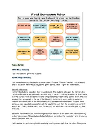 Procedures:
ROUTINE (3 minutes)
I do a roll call and greet the students
WARM- UP (15 minutes)
I tell students we’re going to play a game called “Chinese Whispers” (write it on the board)
and I’ll ask them if they have played this game before. Then I’ll give the instructions.
Broken Telephone:
I will divide students based on their rows (6 rows). The students sitting on the front are the
captains of their row. I’ll give each captain a strip of paper containing a sentence. The idea is
that the captain reads the sentence and whispers to the person sitting behind them. The next
student then whispers it in the ear of the following student and so on until the sentence
reaches the last student in the row who shouts out the sentence to the first student. If the
sentence was repeated successfully, all the way to the end, then the row scores a point. I’ll
keep track of the points on the board. We will play it a few times, the row that gets 3 points
first wins.
Students have to focus on pronouncing the words well and at the same time, listen carefully
to their classmates. This activity will also help them remember the vocabulary and structures
seen in previous lessons.
I will monitor students throughout the activity, making sure they follow the rules of the game.
 