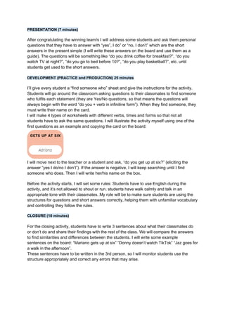 PRESENTATION (7 minutes)
After congratulating the winning team/s I will address some students and ask them personal
questions that they have to answer with “yes”, I do” or “no, I don’t” which are the short
answers in the present simple (I will write these answers on the board and use them as a
guide). The questions will be something like “do you drink coffee for breakfast?”, “do you
watch TV at night?”, “do you go to bed before 10?”, “do you play basketball?”, etc. until
students get used to the short answers.
DEVELOPMENT (PRACTICE and PRODUCTION) 25 minutes
I’ll give every student a “find someone who” sheet and give the instructions for the activity.
Students will go around the classroom asking questions to their classmates to find someone
who fulfils each statement (they are Yes/No questions, so that means the questions will
always begin with the word “do you + verb in infinitive form”). When they find someone, they
must write their name on the card.
I will make 4 types of worksheets with different verbs, times and forms so that not all
students have to ask the same questions. I will illustrate the activity myself using one of the
first questions as an example and copying the card on the board:
I will move next to the teacher or a student and ask, “do you get up at six?” (eliciting the
answer “yes I do/no I don’t”). If the answer is negative, I will keep searching until I find
someone who does. Then I will write her/his name on the box.
Before the activity starts, I will set some rules: Students have to use English during the
activity, and it’s not allowed to shout or run. students have walk calmly and talk in an
appropriate tone with their classmates. My role will be to make sure students are using the
structures for questions and short answers correctly, helping them with unfamiliar vocabulary
and controlling they follow the rules.
CLOSURE (10 minutes)
For the closing activity, students have to write 3 sentences about what their classmates do
or don’t do and share their findings with the rest of the class. We will compare the answers
to find similarities and differences between the students. I will write some example
sentences on the board: “Mariano gets up at six” “Donny doesn’t watch TikTok” “Jaz goes for
a walk in the afternoon”.
These sentences have to be written in the 3rd person, so I will monitor students use the
structure appropriately and correct any errors that may arise.
 