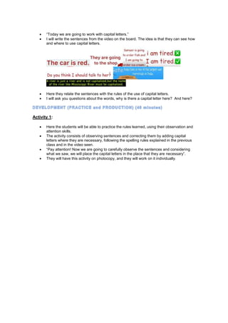  “Today we are going to work with capital letters.”
 I will write the sentences from the video on the board. The idea is that they can see how
and where to use capital letters.
 Here they relate the sentences with the rules of the use of capital letters.
 I will ask you questions about the words, why is there a capital letter here? And here?
Activity 1:
 Here the students will be able to practice the rules learned, using their observation and
attention skills.
 The activity consists of observing sentences and correcting them by adding capital
letters where they are necessary, following the spelling rules explained in the previous
class and in the video seen.
 “Pay attention! Now we are going to carefully observe the sentences and considering
what we saw, we will place the capital letters in the place that they are necessary”.
 They will have this activity on photocopy, and they will work on it individually.
 