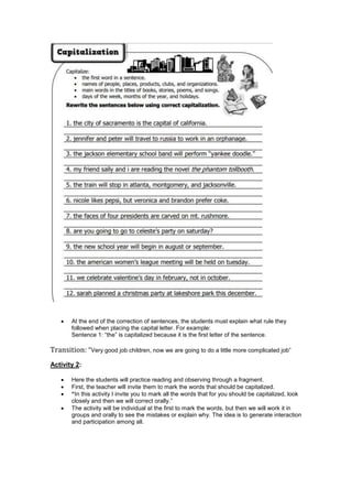  At the end of the correction of sentences, the students must explain what rule they
followed when placing the capital letter. For example:
Sentence 1: “the” is capitalized because it is the first letter of the sentence.
Transition: “Very good job children, now we are going to do a little more complicated job”
Activity 2:
 Here the students will practice reading and observing through a fragment.
 First, the teacher will invite them to mark the words that should be capitalized.
 “In this activity I invite you to mark all the words that for you should be capitalized, look
closely and then we will correct orally.”
 The activity will be individual at the first to mark the words, but then we will work it in
groups and orally to see the mistakes or explain why. The idea is to generate interaction
and participation among all.
 