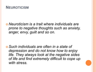 NEUROTICISM
 Neuroticism is a trait where individuals are
prone to negative thoughts such as anxiety,
anger, envy, guilt and so on.
 Such individuals are often in a state of
depression and do not know how to enjoy
life. They always look at the negative sides
of life and find extremely difficult to cope up
with stress.
 