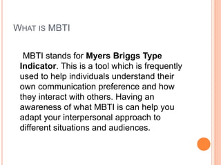 WHAT IS MBTI
MBTI stands for Myers Briggs Type
Indicator. This is a tool which is frequently
used to help individuals understand their
own communication preference and how
they interact with others. Having an
awareness of what MBTI is can help you
adapt your interpersonal approach to
different situations and audiences.
 