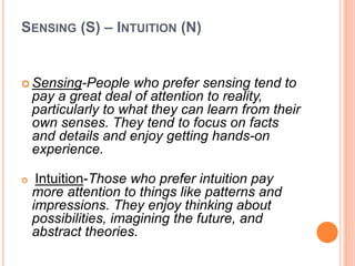 SENSING (S) – INTUITION (N)
 Sensing-People who prefer sensing tend to
pay a great deal of attention to reality,
particularly to what they can learn from their
own senses. They tend to focus on facts
and details and enjoy getting hands-on
experience.
 Intuition-Those who prefer intuition pay
more attention to things like patterns and
impressions. They enjoy thinking about
possibilities, imagining the future, and
abstract theories.
 