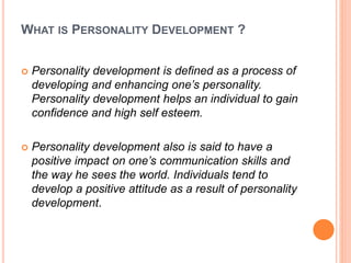 WHAT IS PERSONALITY DEVELOPMENT ?
 Personality development is defined as a process of
developing and enhancing one’s personality.
Personality development helps an individual to gain
confidence and high self esteem.
 Personality development also is said to have a
positive impact on one’s communication skills and
the way he sees the world. Individuals tend to
develop a positive attitude as a result of personality
development.
 