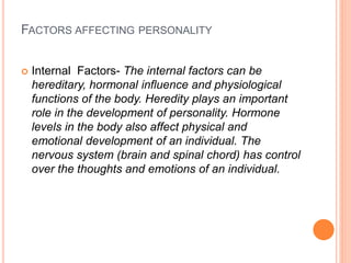 FACTORS AFFECTING PERSONALITY
 Internal Factors- The internal factors can be
hereditary, hormonal influence and physiological
functions of the body. Heredity plays an important
role in the development of personality. Hormone
levels in the body also affect physical and
emotional development of an individual. The
nervous system (brain and spinal chord) has control
over the thoughts and emotions of an individual.
 