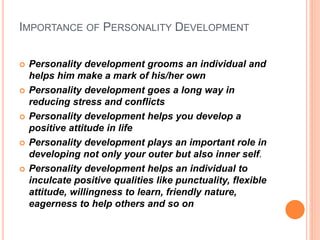 IMPORTANCE OF PERSONALITY DEVELOPMENT
 Personality development grooms an individual and
helps him make a mark of his/her own
 Personality development goes a long way in
reducing stress and conflicts
 Personality development helps you develop a
positive attitude in life
 Personality development plays an important role in
developing not only your outer but also inner self.
 Personality development helps an individual to
inculcate positive qualities like punctuality, flexible
attitude, willingness to learn, friendly nature,
eagerness to help others and so on
 