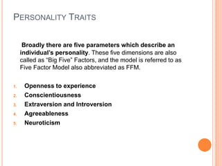 PERSONALITY TRAITS
Broadly there are five parameters which describe an
individual’s personality. These five dimensions are also
called as “Big Five” Factors, and the model is referred to as
Five Factor Model also abbreviated as FFM.
1. Openness to experience
2. Conscientiousness
3. Extraversion and Introversion
4. Agreeableness
5. Neuroticism
 