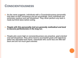 CONSCIENTIOUSNESS
 As the name suggests, individuals with a Conscientiousness personality
trait listen to their conscience and act accordingly. Such individuals are
extremely cautious and self disciplined. They never perform any task in
haste but think twice before acting.
 People with this personality trait are generally methodical and tend
to become perfectionists in the long run.
 People who score high on conscientiousness are proactive, goal oriented
and self disciplined. They strive hard to accomplish goals and objectives
within the stipulated time frame. Individuals who score less are little laid
back and are not much goal oriented.
 