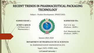 RECENT TRENDS IN PHARMACEUTICAL PACKAGING
TECHNOLOGY
Subject :- Product Development (PHSCC1202)
DEPARTMENT OF PHARMACEUTICAL SCIENCES
Dr. HARISINGH GOUR VISHWAVIDYALAYA
Sagar ( M.P)- 470003, India
(A Central University )
SUBMITTED BY :-
SUMIT S. KOLTE
( M Pharm Sem I,
Pharmaceutics )
SUBMITTED TO:-
Prof. S. K. Jain
(Professor , DOPS )
Prof. Dharmendra Jain
(Professor , DOPS )
Session 2023-2024
 