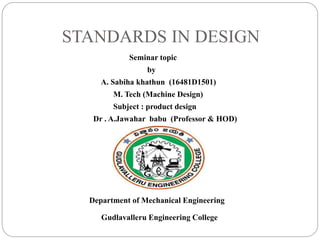 STANDARDS IN DESIGN
Seminar topic
by
A. Sabiha khathun (16481D1501)
M. Tech (Machine Design)
Subject : product design
Dr . A.Jawahar babu (Professor & HOD)
Department of Mechanical Engineering
Gudlavalleru Engineering College
 