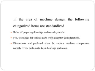 In the area of machine design, the following
categorized items are standardized
 Rules of preparing drawings and use of symbols.
 Fits, tolerances for various parts from assembly considerations.
 Dimensions and preferred sizes for various machine components
namely rivets, bolts, nuts, keys, bearings and so on.
 