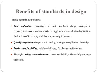 Benefits of standards in design
These occur in four stages:
 Cost reduction: reduction in part numbers ,large savings in
procurement costs, reduce costs through raw material standardization.
Reduction of inventory and floor space requirements.
 Quality improvement: product quality, stronger supplier relationships.
 Production flexibility: reliable delivery, flexible manufacturing.
 Manufacturing responsiveness: parts availability, financially stronger
suppliers.
 