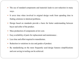  The use of standard components and materials leads to cost reduction in many
ways.
 It saves time when involved in original design work from spending time in
finding solutions to identical problems.
 Design based on standards provide a basis for better understanding between
buyer and seller of the product.
 Mass production of components at low cost.
 Easy availability of parts for replacement and maintenance .
 Less time and effort required to manufacture.
 Reduction in variations in size and grades of product.
 By standardizing on the more frequently used design features simplifications
and cost saving in tooling can be achieved.
 