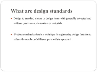 What are design standards
 Design to standard means to design items with generally accepted and
uniform procedures, dimensions or materials.
 Product standardization is a technique in engineering design that aim to
reduce the number of different parts within a product.
 