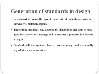 Generation of standards in design
 A standard is generally agreed upon set of procedures, criteria ,
dimensions, materials or parts.
 Engineering standards may describe the dimensions and sizes of small
parts like screws and bearings and to measure a property like fracture
strength.
 Standards tell the engineer how to do the design and are usually
regarded as recommendations.
 