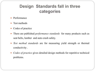 Design Standards fall in three
categories
 Performance
 Test methods
 Codes of practice
 There are published performance standards for many products such as
seat belts, lumber and auto crash safety.
 Test method standards are for measuring yield strength or thermal
conductivity .
 Codes of practice gives detailed design methods for repetitive technical
problems.
 