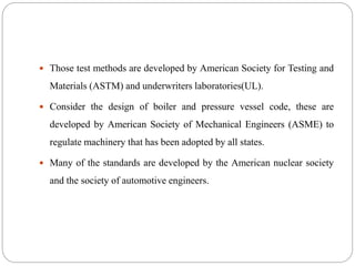  Those test methods are developed by American Society for Testing and
Materials (ASTM) and underwriters laboratories(UL).
 Consider the design of boiler and pressure vessel code, these are
developed by American Society of Mechanical Engineers (ASME) to
regulate machinery that has been adopted by all states.
 Many of the standards are developed by the American nuclear society
and the society of automotive engineers.
 