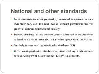 National and other standards
 Some standards are often prepared by individual companies for their
own proprietary use. The next level of standard preparation involves
groups of companies in the same industry.
 Industry standards of this type are usually submitted to the American
national standards institute(ANSI), for review approval and publication.
 Similarly, international organization for standards(ISO)
 Government specification standards, engineers working in defense must
have knowledge with Master Incident List (MIL) standards.
 
