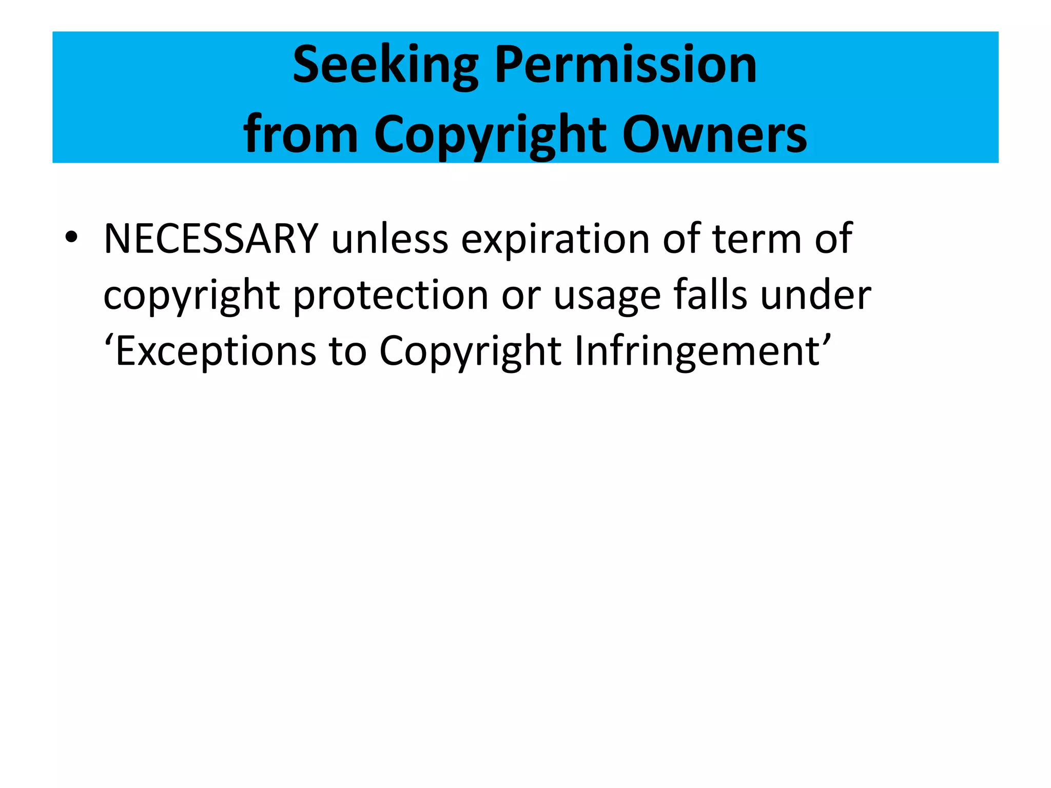 Seeking Permission 
from Copyright Owners 
• NECESSARY unless expiration of term of 
copyright protection or usage falls under 
‘Exceptions to Copyright Infringement’ 
 