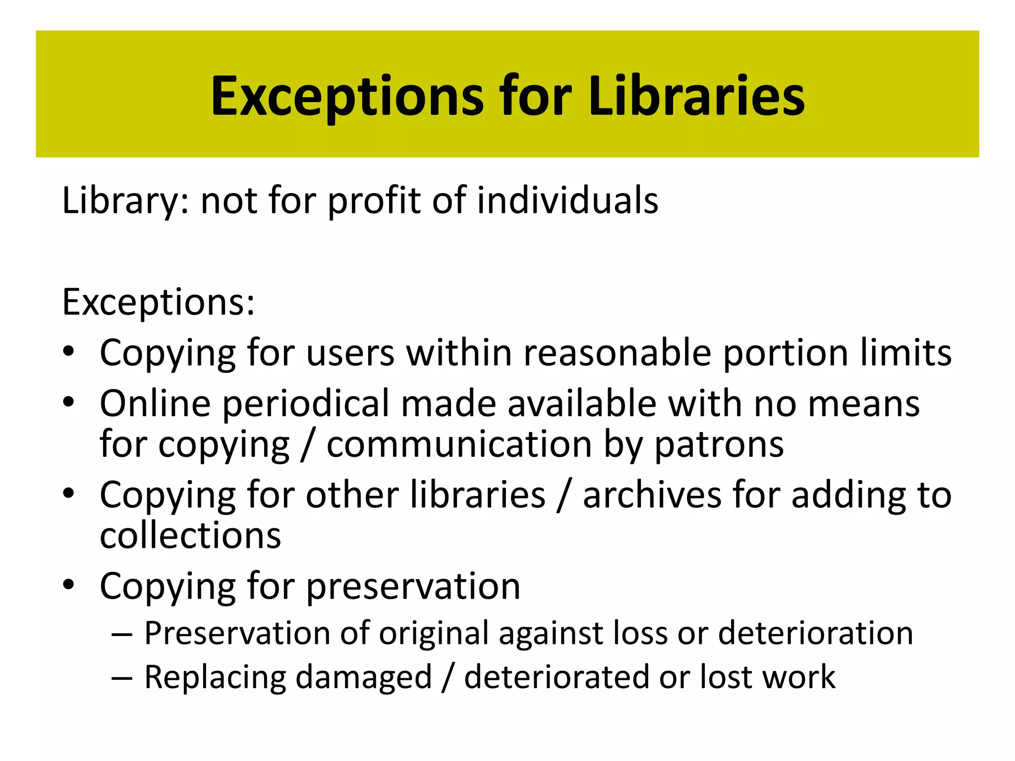 Exceptions for Libraries 
Library: not for profit of individuals 
Exceptions: 
• Copying for users within reasonable portion limits 
• Online periodical made available with no means 
for copying / communication by patrons 
• Copying for other libraries / archives for adding to 
collections 
• Copying for preservation 
– Preservation of original against loss or deterioration 
– Replacing damaged / deteriorated or lost work 
 