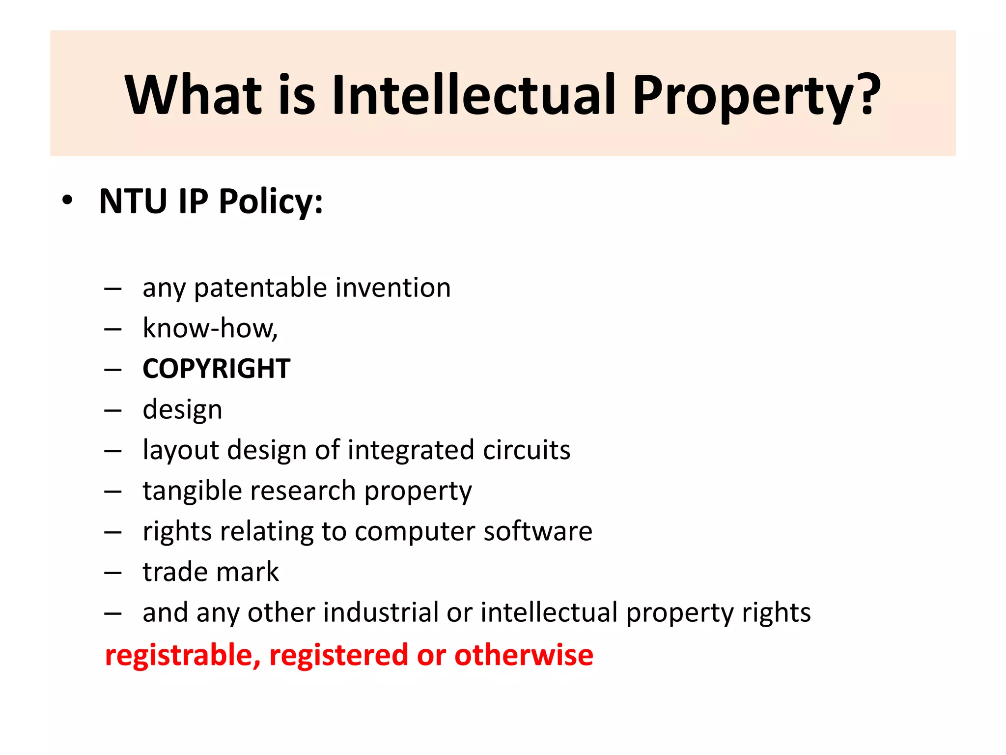 What is Intellectual Property? 
• NTU IP Policy: 
– any patentable invention 
– know-how, 
– COPYRIGHT 
– design 
– layout design of integrated circuits 
– tangible research property 
– rights relating to computer software 
– trade mark 
– and any other industrial or intellectual property rights 
registrable, registered or otherwise 
 