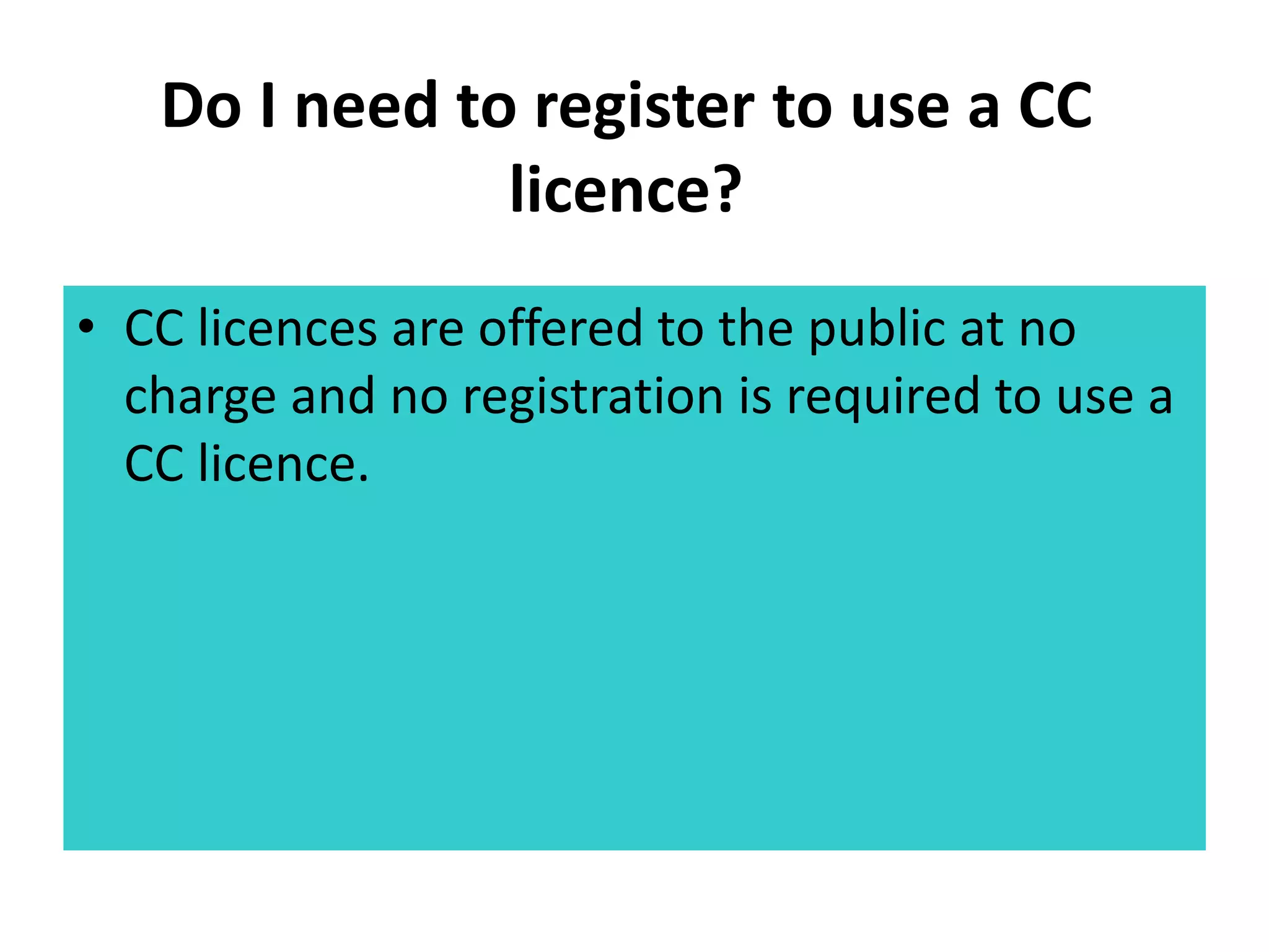 Do I need to register to use a CC 
licence? 
• CC licences are offered to the public at no 
charge and no registration is required to use a 
CC licence. 
 