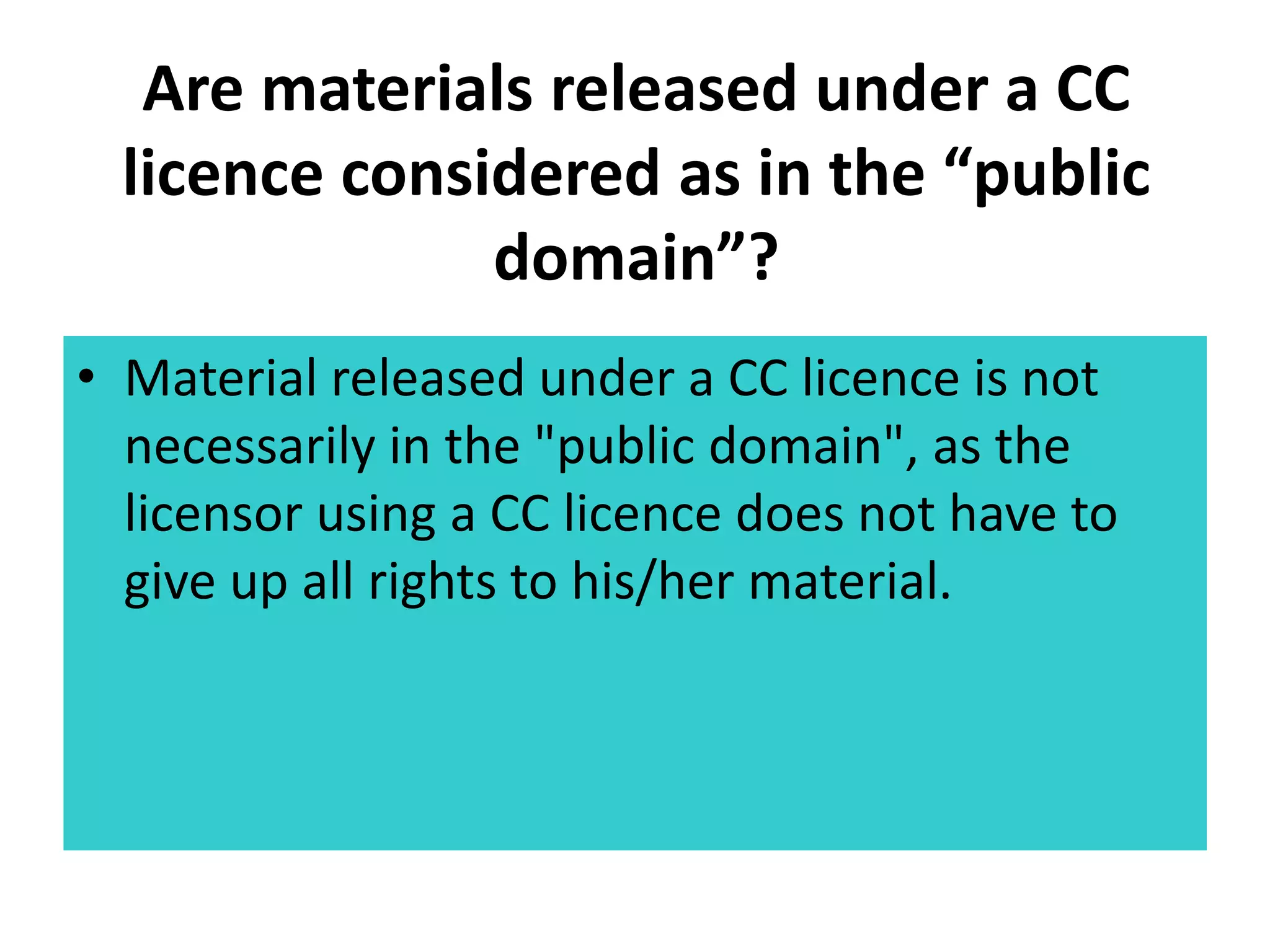 Are materials released under a CC 
licence considered as in the “public 
domain”? 
• Material released under a CC licence is not 
necessarily in the "public domain", as the 
licensor using a CC licence does not have to 
give up all rights to his/her material. 
 