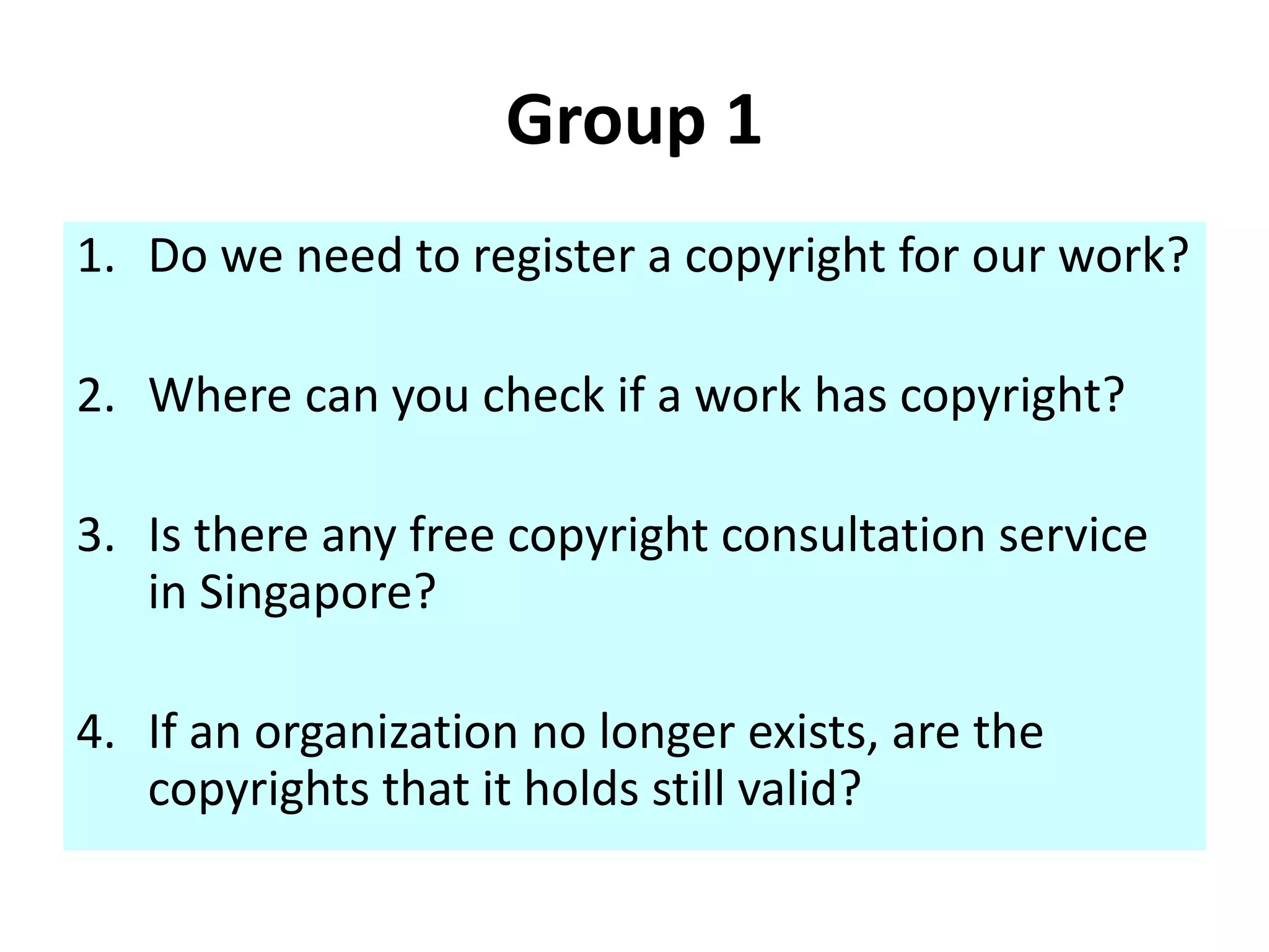 Group 1 
1. Do we need to register a copyright for our work? 
2. Where can you check if a work has copyright? 
3. Is there any free copyright consultation service 
in Singapore? 
4. If an organization no longer exists, are the 
copyrights that it holds still valid? 
 