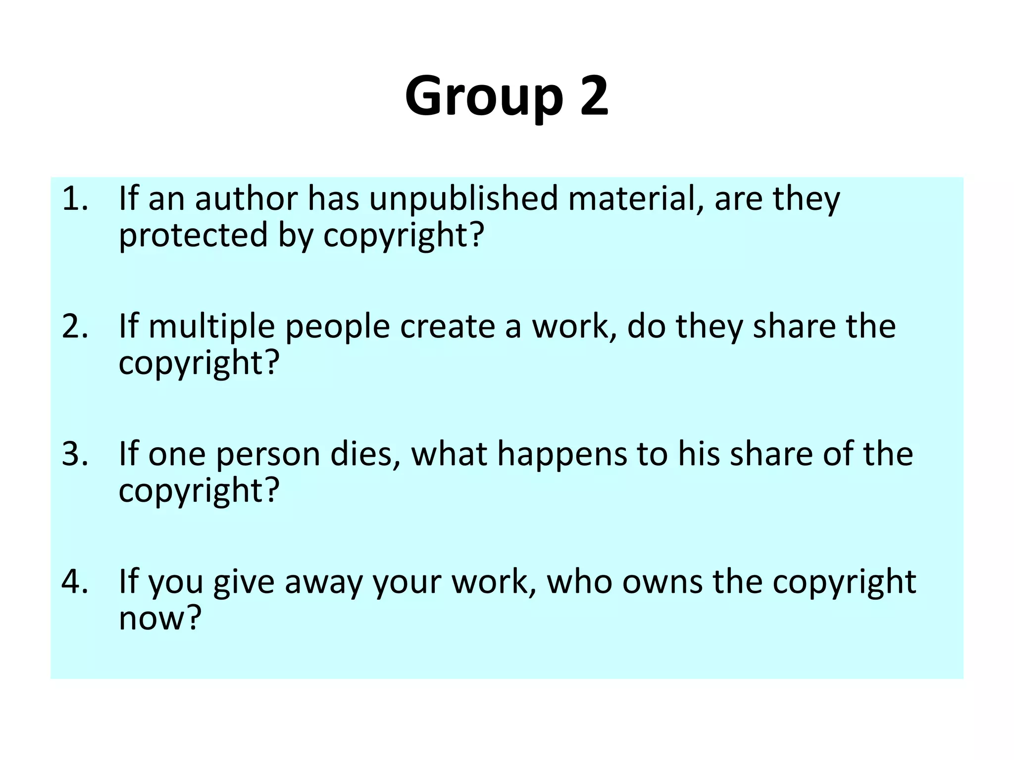 Group 2 
1. If an author has unpublished material, are they 
protected by copyright? 
2. If multiple people create a work, do they share the 
copyright? 
3. If one person dies, what happens to his share of the 
copyright? 
4. If you give away your work, who owns the copyright 
now? 
 