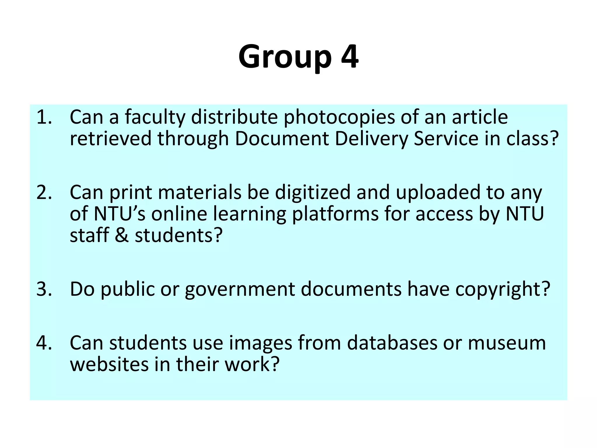 Group 4 
1. Can a faculty distribute photocopies of an article 
retrieved through Document Delivery Service in class? 
2. Can print materials be digitized and uploaded to any 
of NTU’s online learning platforms for access by NTU 
staff & students? 
3. Do public or government documents have copyright? 
4. Can students use images from databases or museum 
websites in their work? 
 