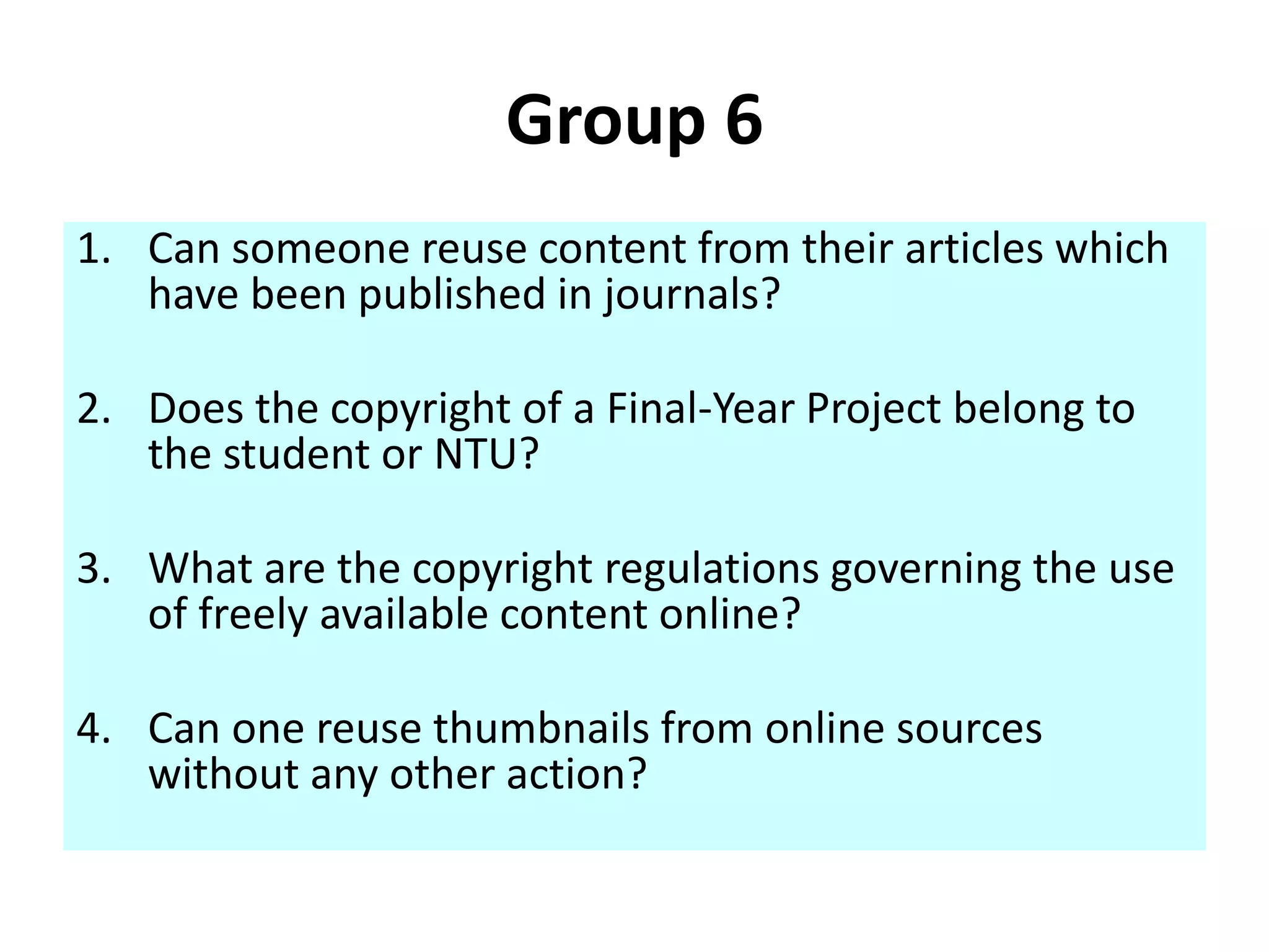 Group 6 
1. Can someone reuse content from their articles which 
have been published in journals? 
2. Does the copyright of a Final-Year Project belong to 
the student or NTU? 
3. What are the copyright regulations governing the use 
of freely available content online? 
4. Can one reuse thumbnails from online sources 
without any other action? 
 