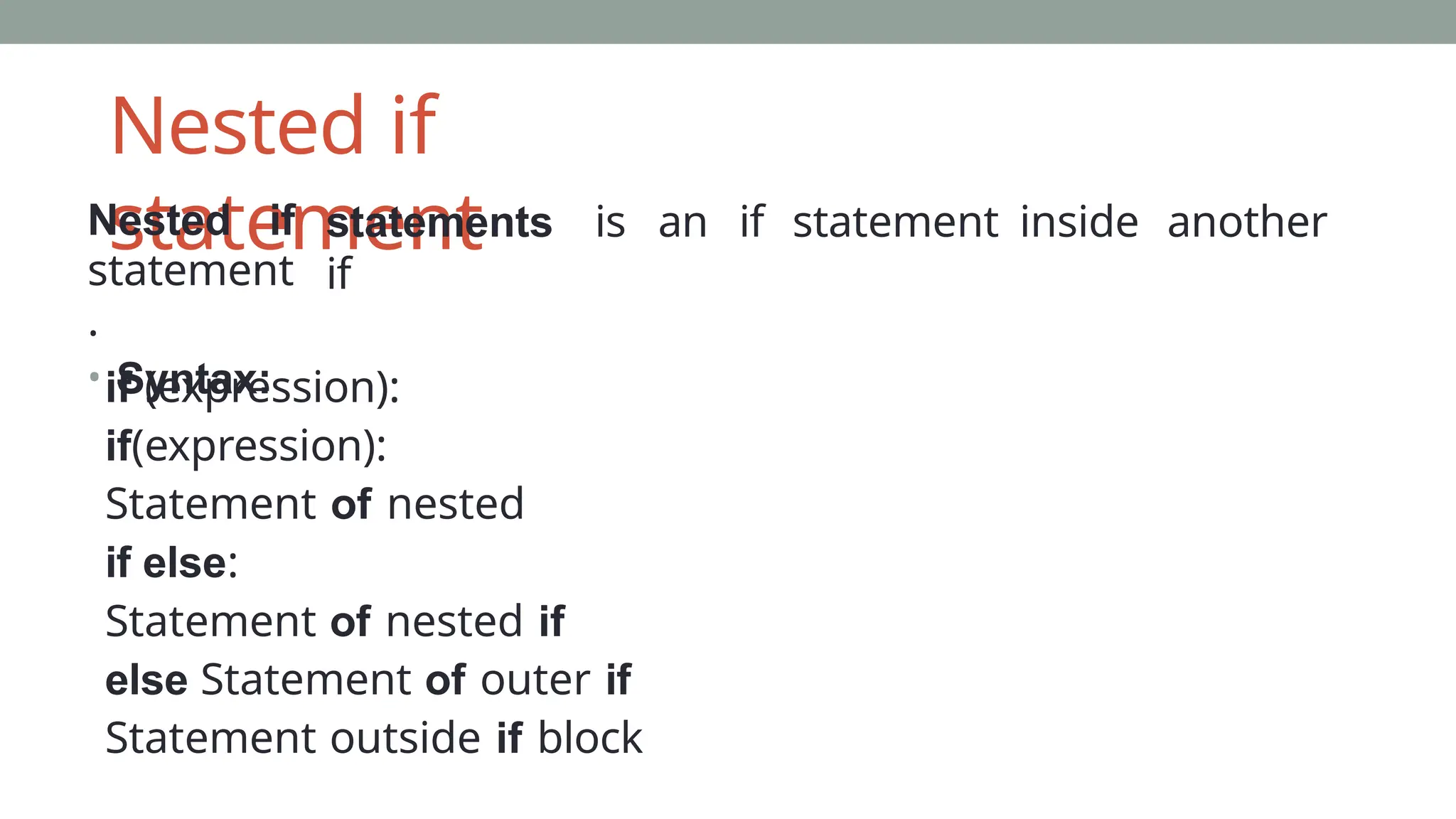 Nested if
statement
Nested if
statement
.
• Syntax:
statements is an if statement inside another
if
if (expression):
if(expression):
Statement of nested
if else:
Statement of nested if
else Statement of outer if
Statement outside if block
 