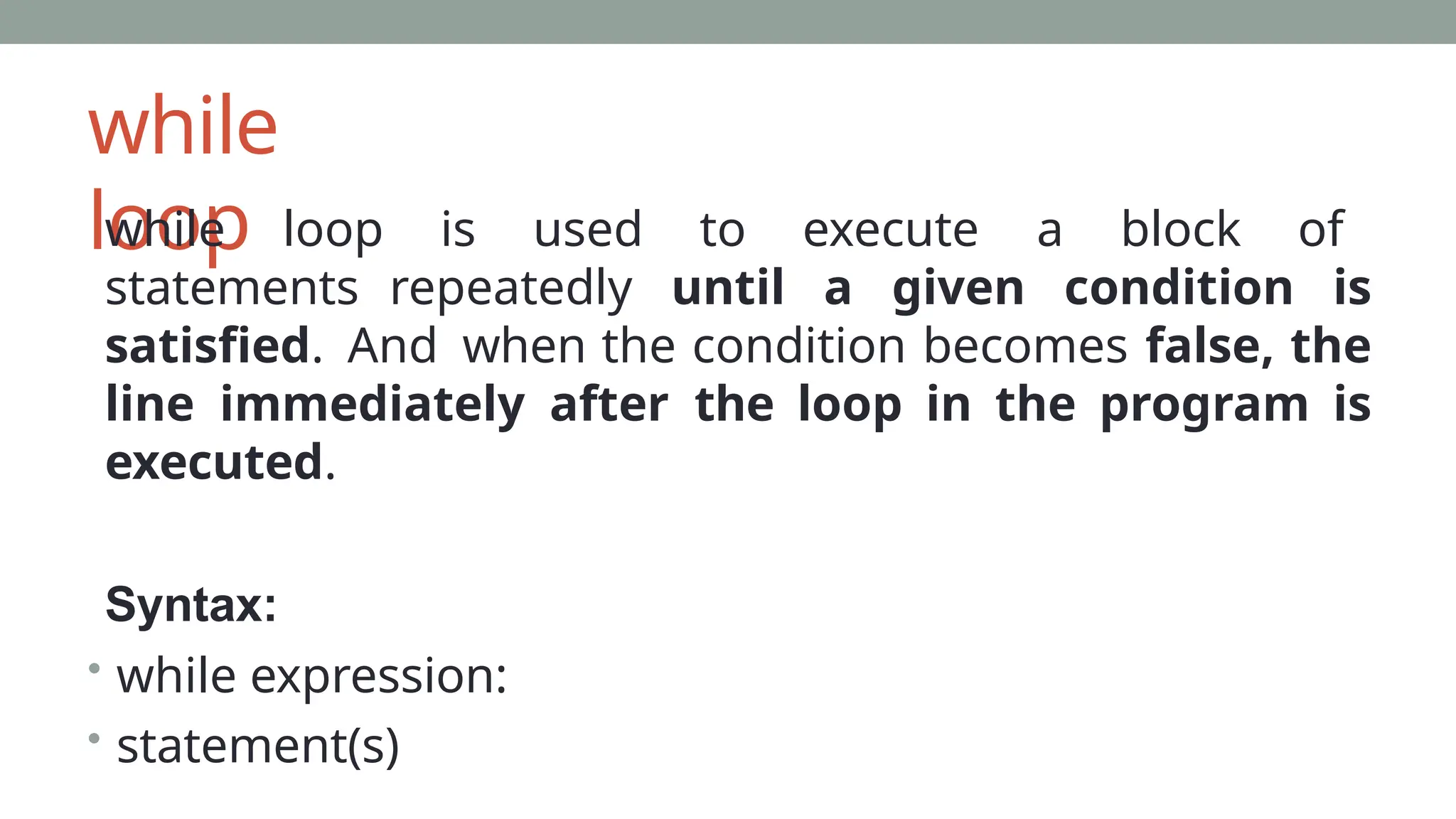 while
loop
while loop is used to execute a block of
statements repeatedly until a given condition is
satisfied. And when the condition becomes false, the
line immediately after the loop in the program is
executed.
Syntax:
• while expression:
• statement(s)
 