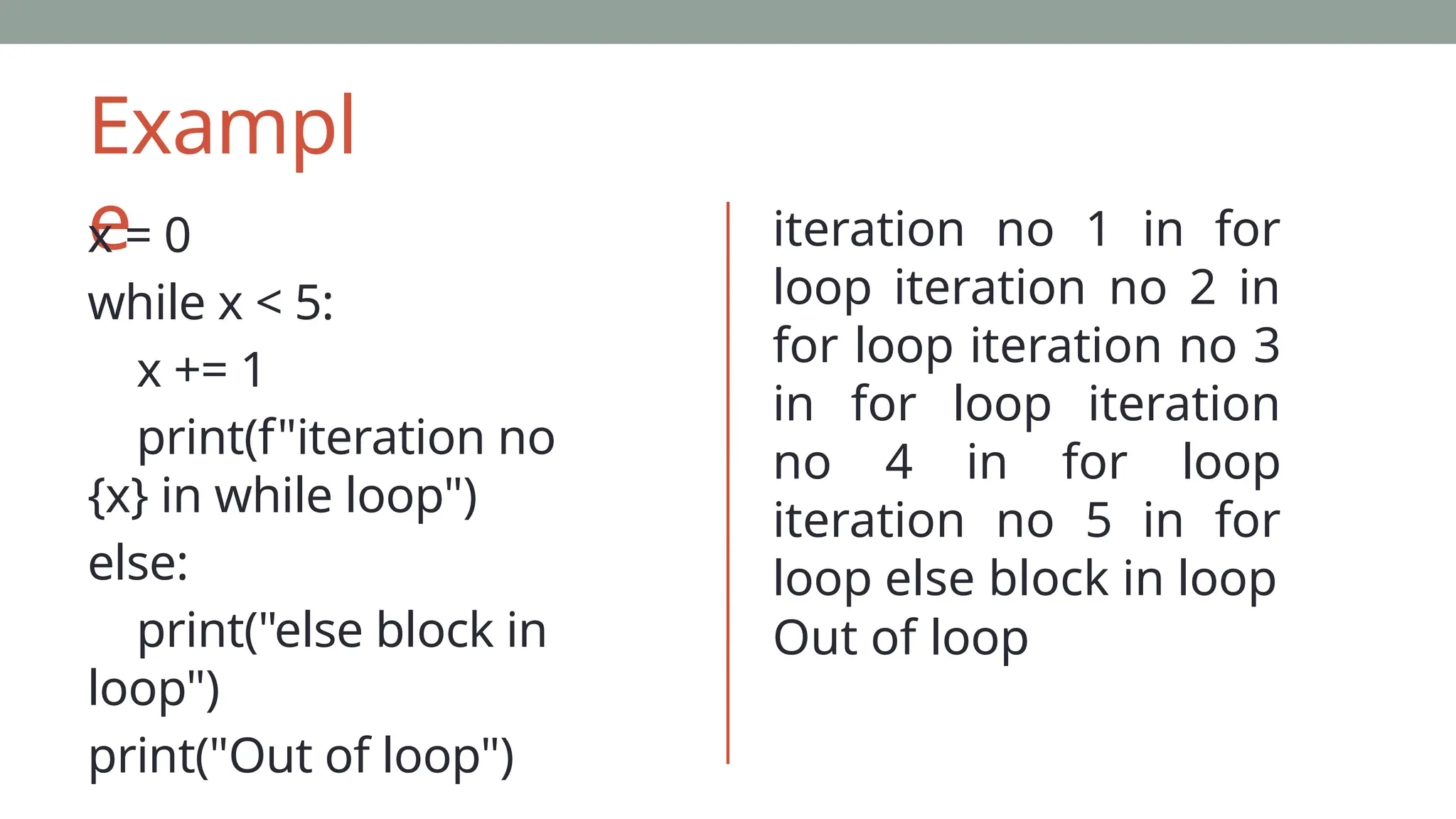 Exampl
e
x = 0
while x < 5:
x += 1
print(f"iteration no
{x} in while loop")
else:
print("else block in
loop")
print("Out of loop")
iteration no 1 in for
loop iteration no 2 in
for loop iteration no 3
in for loop iteration
no 4 in for loop
iteration no 5 in for
loop else block in loop
Out of loop
 