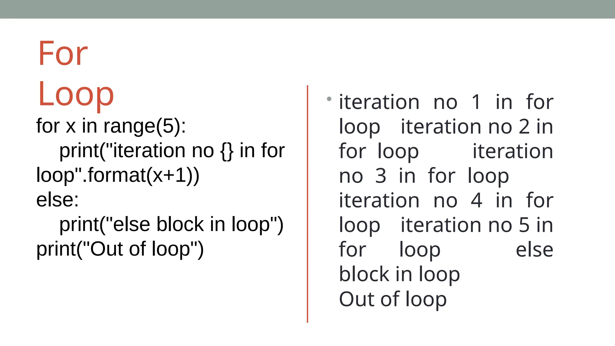 For
Loop
for x in range(5):
print("iteration no {} in for
loop".format(x+1))
else:
print("else block in loop")
print("Out of loop")
• iteration no 1 in for
loop iteration no 2 in
for loop iteration
no 3 in for loop
iteration no 4 in for
loop iteration no 5 in
for loop else
block in loop
Out of loop
 
