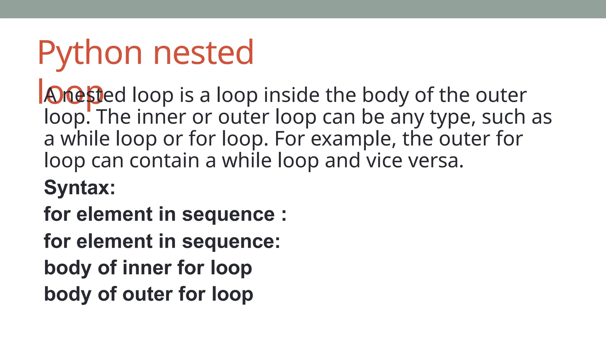 Python nested
loop
A nested loop is a loop inside the body of the outer
loop. The inner or outer loop can be any type, such as
a while loop or for loop. For example, the outer for
loop can contain a while loop and vice versa.
Syntax:
for element in sequence :
for element in sequence:
body of inner for loop
body of outer for loop
 