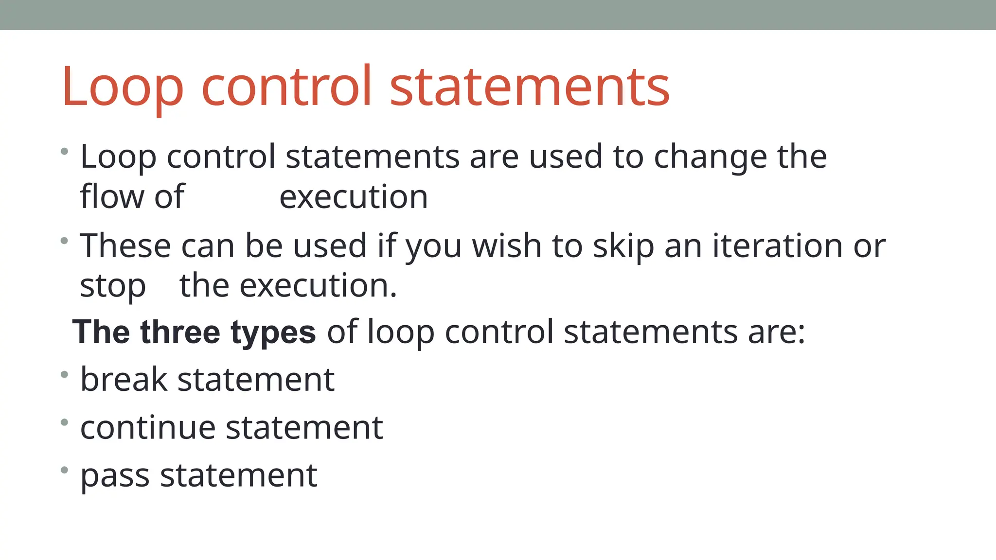 Loop control statements
• Loop control statements are used to change the
flow of execution
• These can be used if you wish to skip an iteration or
stop the execution.
The three types of loop control statements are:
• break statement
• continue statement
• pass statement
 