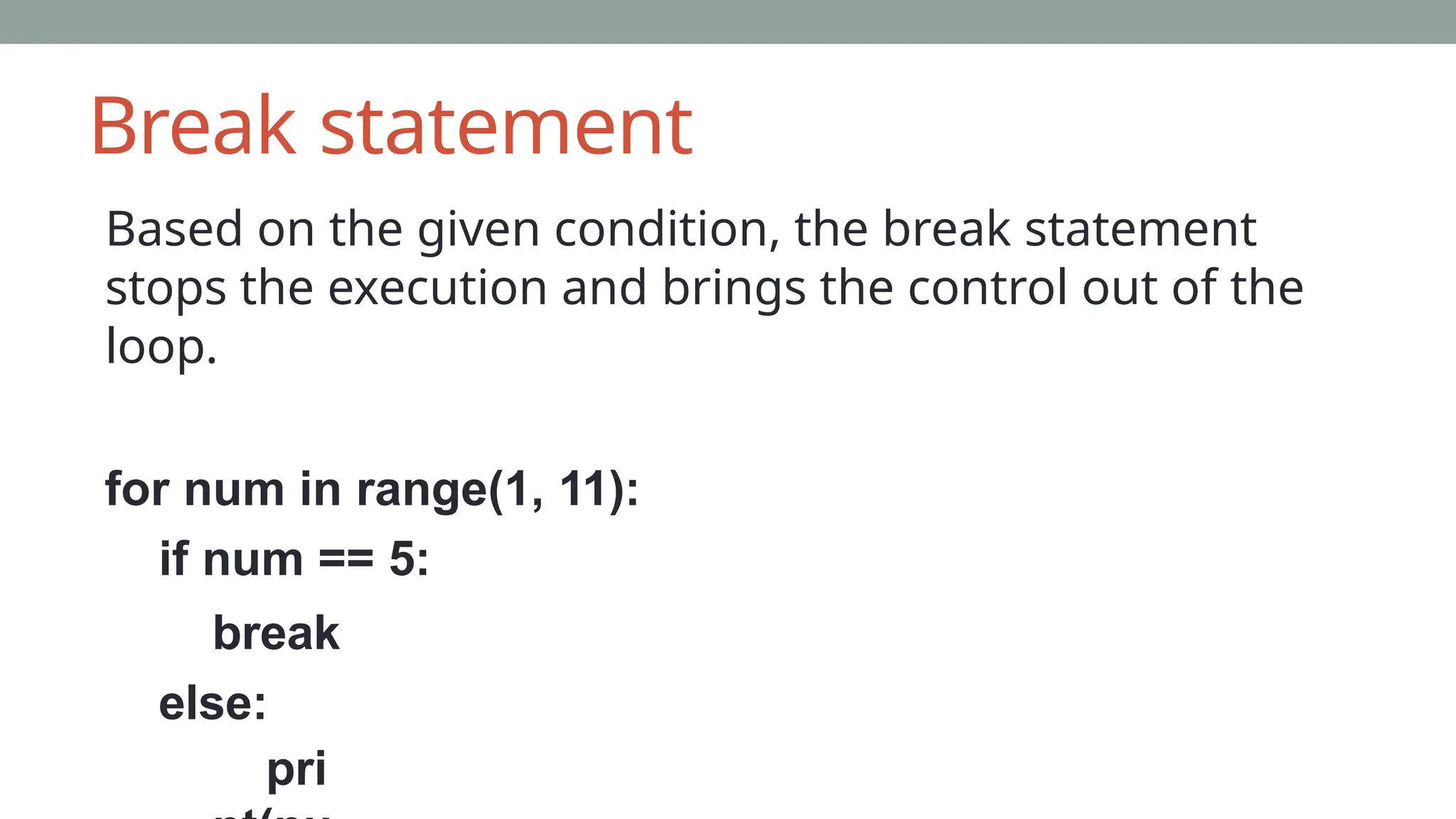 Break statement
Based on the given condition, the break statement
stops the execution and brings the control out of the
loop.
for num in range(1, 11):
if num == 5:
break
else:
pri
 